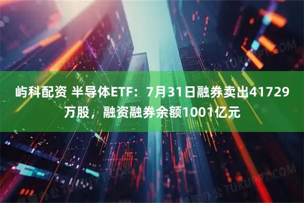 屿科配资 半导体ETF：7月31日融券卖出41729万股，融资融券余额1001亿元
