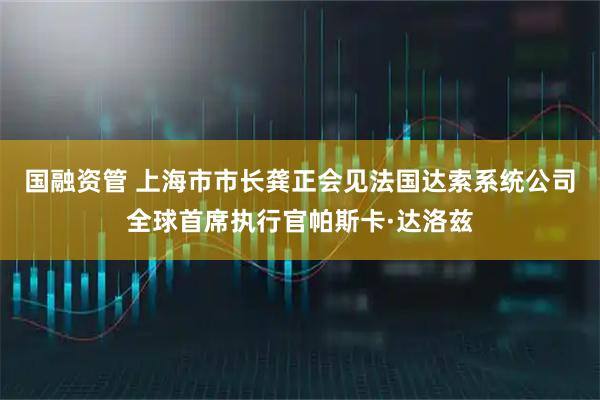 国融资管 上海市市长龚正会见法国达索系统公司全球首席执行官帕斯卡·达洛兹