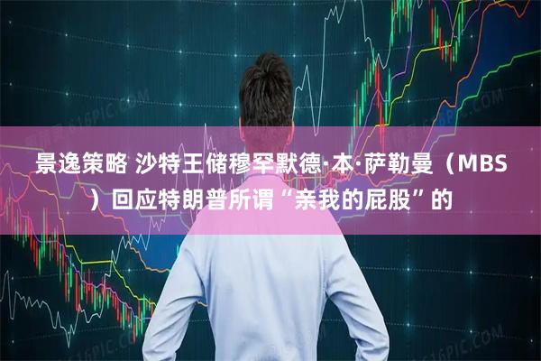 景逸策略 沙特王储穆罕默德·本·萨勒曼（MBS）回应特朗普所谓“亲我的屁股”的