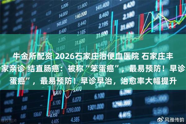 牛金所配资 2026石家庄治便血医院 石家庄丰益肛泰医院三甲医院专家亲诊 结直肠癌:被称“笨蛋癌”,最易预防!早诊早治,治愈率大幅提升