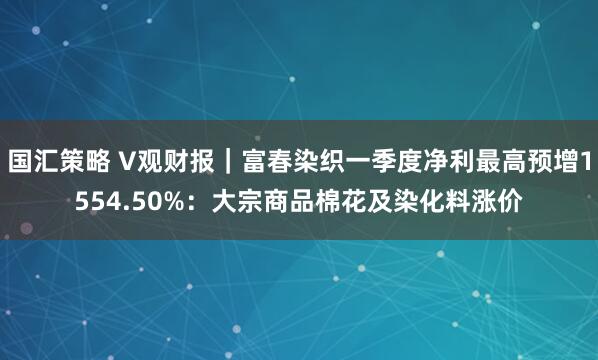 国汇策略 V观财报|富春染织一季度净利最高预增1554.50%:大宗商品棉花及染化料涨价
